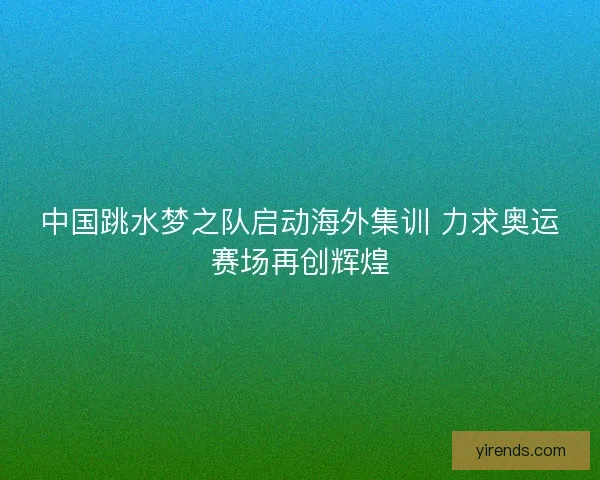 中国跳水梦之队启动海外集训 力求奥运赛场再创辉煌 中国跳水梦之队启动海外集训 力求奥运赛场再创辉煌