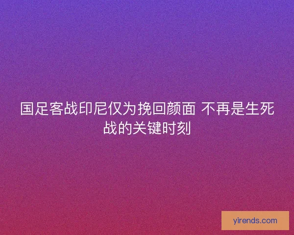 国足客战印尼仅为挽回颜面 不再是生死战的关键时刻
