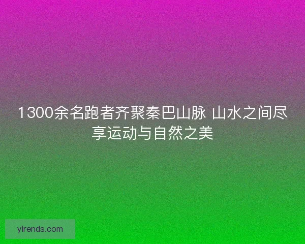 1300余名跑者齐聚秦巴山脉 山水之间尽享运动与自然之美 1300余名跑者齐聚秦巴山脉 山水之间尽享运动与自然之美