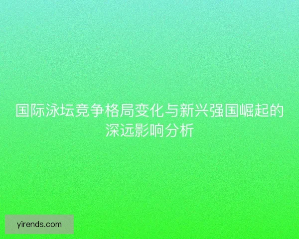 国际泳坛竞争格局变化与新兴强国崛起的深远影响分析 国际泳坛竞争格局变化与新兴强国崛起的深远影响分析