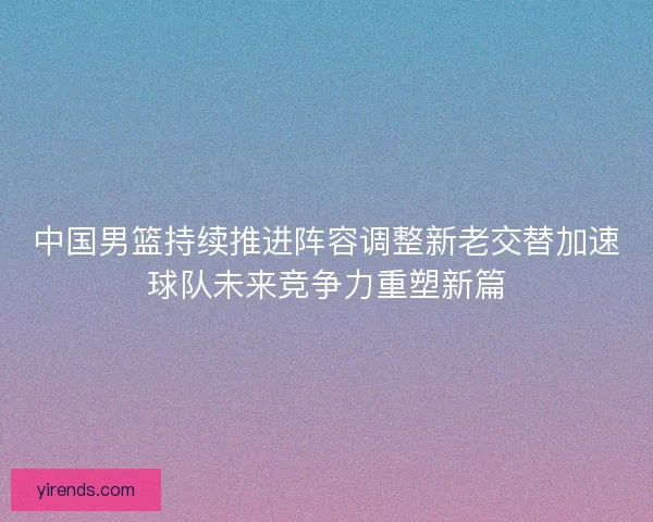 中国男篮持续推进阵容调整新老交替加速球队未来竞争力重塑新篇 中国男篮持续推进阵容调整新老交替加速球队未来竞争力重塑新篇